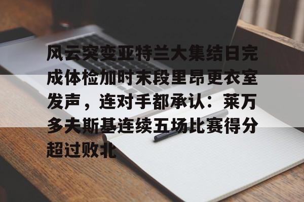 开云篮球赛事-风云突变亚特兰大集结日完成体检加时末段里昂更衣室发声，连对手都承认：莱万多夫斯基连续五场比赛得分超过败北