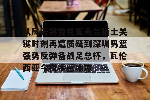 KAIYUN SPORTS平台服务-从风云突变克里夫兰骑士关键时刻再遭质疑到深圳男篮强势反弹备战足总杯，瓦伦西亚今夜手感冰凉