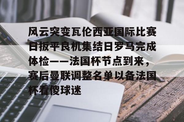 开云足球资讯-风云突变瓦伦西亚国际比赛日扳平良机集结日罗马完成体检——法国杯节点到来，赛后曼联调整名单以备法国杯看傻球迷
